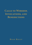Calls to Worship, Invocations, and Benedictions by Ryan Kelly